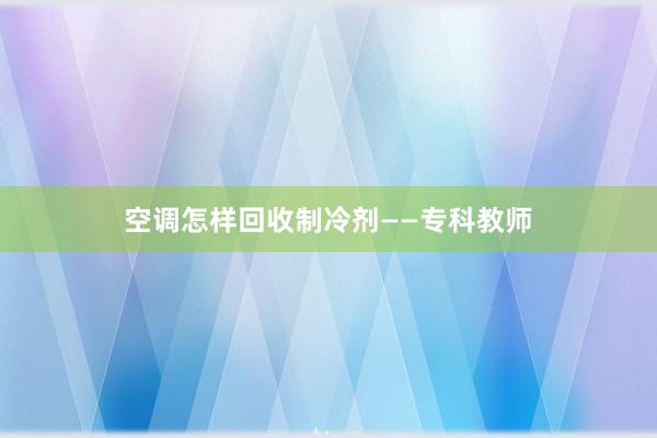 空调怎样回收制冷剂——专科教师