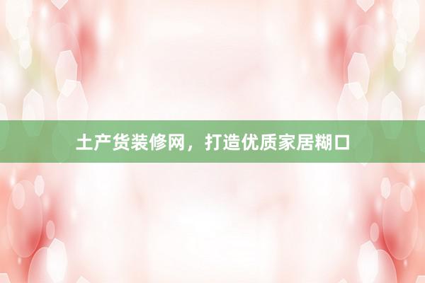 土产货装修网，打造优质家居糊口